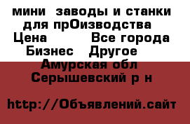 мини- заводы и станки для прОизводства › Цена ­ 100 - Все города Бизнес » Другое   . Амурская обл.,Серышевский р-н